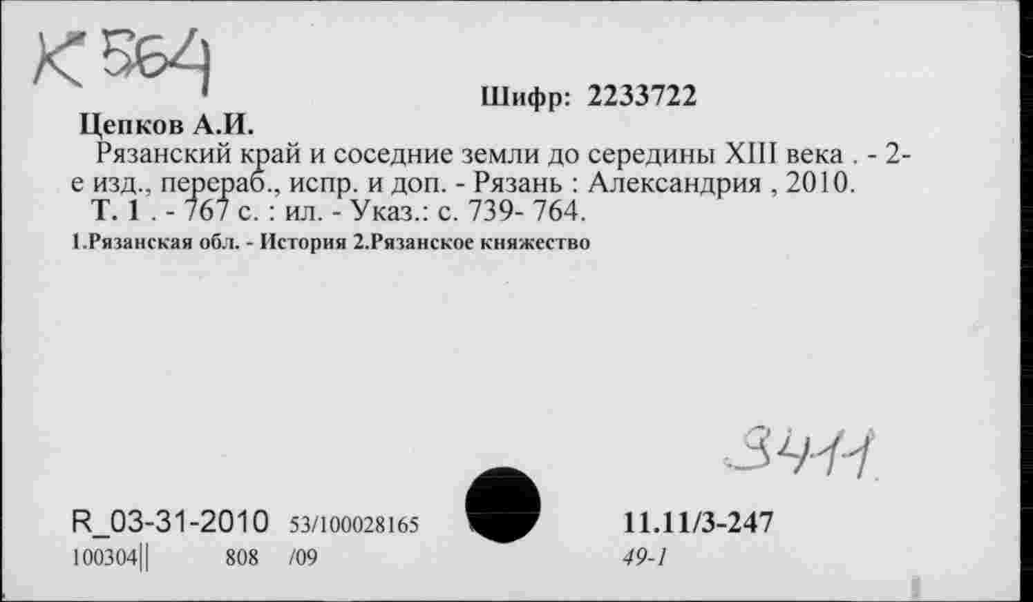 ﻿Цепков А.И.
Шифр: 2233722
Рязанский край и соседние земли до середины XIII века . - 2-е изд., перерао., испр. и доп. - Рязань : Александрия , 2010.
T. 1 . - 767 с. : ил. - Указ.: с. 739- 764.
1.Рязанская обл. - История 2.Рязанское княжество
R.03-31-2010 53/100028165
100304Ц	808 /09
ЗУ/у
11.11/3-247
49-1